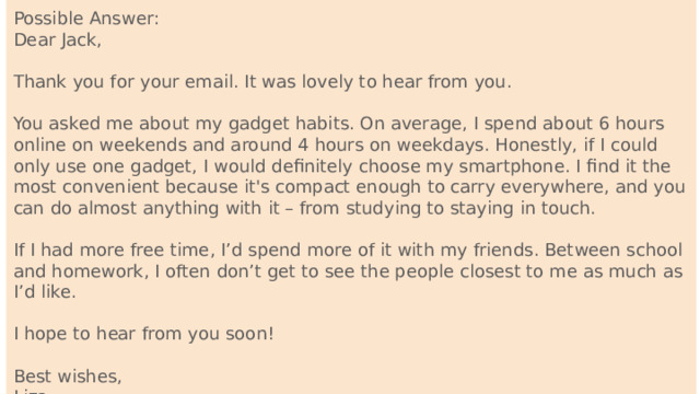 Possible Answer: Dear Jack, Thank you for your email. It was lovely to hear from you. You asked me about my gadget habits. On average, I spend about 6 hours online on weekends and around 4 hours on weekdays. Honestly, if I could only use one gadget, I would definitely choose my smartphone. I find it the most convenient because it's compact enough to carry everywhere, and you can do almost anything with it – from studying to staying in touch. If I had more free time, I’d spend more of it with my friends. Between school and homework, I often don’t get to see the people closest to me as much as I’d like. I hope to hear from you soon! Best wishes, Liza 122 words 