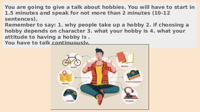 You are going to give a talk about hobbies. You will have to start in 1.5 minutes and speak for not more than 2 minutes (10-12 sentences). Remember to say: 1. why people take up a hobby 2. if choosing a hobby depends on character 3. what your hobby is 4. what your attitude to having a hobby is . You have to talk continuously. 
