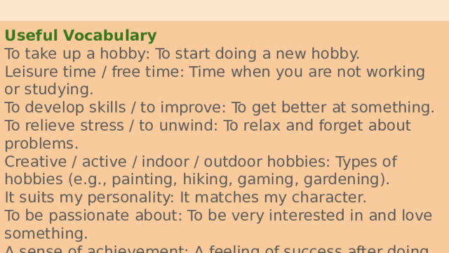 Useful Vocabulary To take up a hobby: To start doing a new hobby. Leisure time / free time: Time when you are not working or studying. To develop skills / to improve: To get better at something. To relieve stress / to unwind: To relax and forget about problems. Creative / active / indoor / outdoor hobbies: Types of hobbies (e.g., painting, hiking, gaming, gardening). It suits my personality: It matches my character. To be passionate about: To be very interested in and love something. A sense of achievement: A feeling of success after doing something well. 