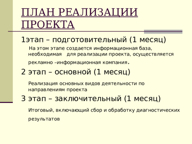 ПЛАН РЕАЛИЗАЦИИ ПРОЕКТА 1этап – подготовительный (1 месяц)  На этом этапе создается информационная база, необходимая для реализации проекта, осуществляется рекламно –информационная компания . 2 этап – основной (1 месяц)  Реализация основных видов деятельности по направлениям проекта 3 этап – заключительный (1 месяц)  Итоговый, включающий сбор и обработку диагностических результатов  