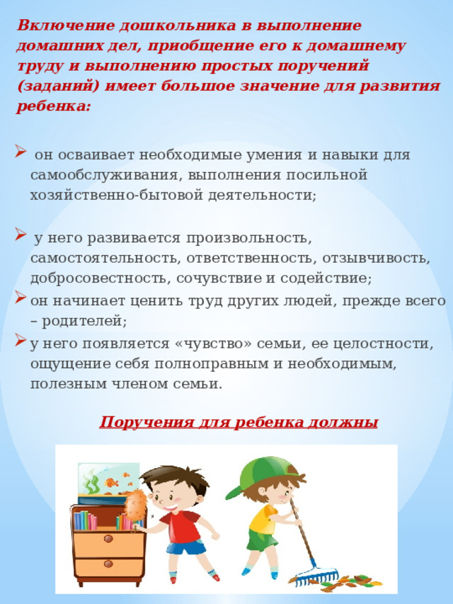 Включение дошкольника в выполнение домашних дел, приобщение его к домашнему труду и выполнению простых поручений (заданий) имеет большое значение для развития ребенка:    он осваивает необходимые умения и навыки для самообслуживания, выполнения посильной хозяйственно-бытовой деятельности;  у него развивается произвольность, самостоятельность, ответственность, отзывчивость, добросовестность, сочувствие и содействие; он начинает ценить труд других людей, прежде всего – родителей; у него появляется «чувство» семьи, ее целостности, ощущение себя полноправным и необходимым, полезным членом семьи.  Поручения для ребенка должны соответствовать его возрасту! 