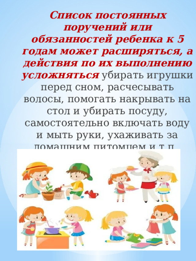 Список постоянных поручений или обязанностей ребенка к 5 годам может расширяться, а действия по их выполнению усложняться  убирать игрушки перед сном, расчесывать волосы, помогать накрывать на стол и убирать посуду, самостоятельно включать воду и мыть руки, ухаживать за домашним питомцем и т.п. 