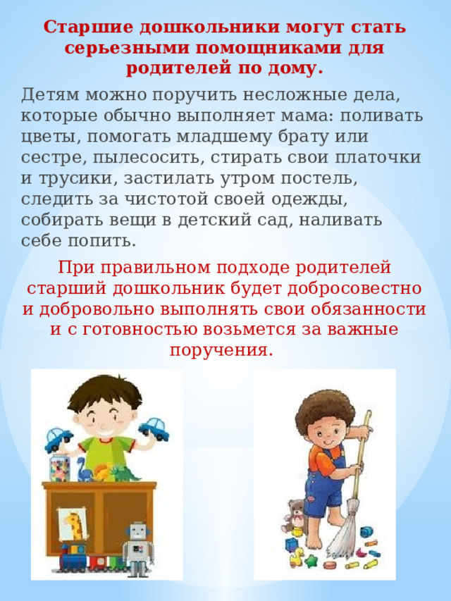 Старшие дошкольники могут стать серьезными помощниками для родителей по дому. Детям можно поручить несложные дела, которые обычно выполняет мама: поливать цветы, помогать младшему брату или сестре, пылесосить, стирать свои платочки и трусики, застилать утром постель, следить за чистотой своей одежды, собирать вещи в детский сад, наливать себе попить. При правильном подходе родителей старший дошкольник будет добросовестно и добровольно выполнять свои обязанности и с готовностью возьмется за важные поручения. 