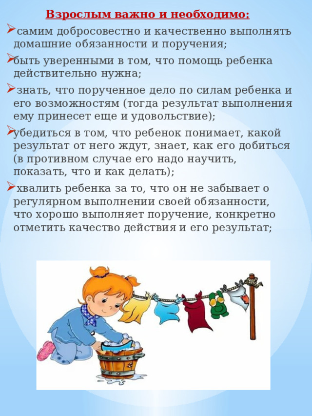 Взрослым важно и необходимо:   самим добросовестно и качественно выполнять домашние обязанности и поручения; быть уверенными в том, что помощь ребенка действительно нужна;  знать, что порученное дело по силам ребенка и его возможностям (тогда результат выполнения ему принесет еще и удовольствие); убедиться в том, что ребенок понимает, какой результат от него ждут, знает, как его добиться (в противном случае его надо научить, показать, что и как делать);  хвалить ребенка за то, что он не забывает о регулярном выполнении своей обязанности, что хорошо выполняет поручение, конкретно отметить качество действия и его результат; 