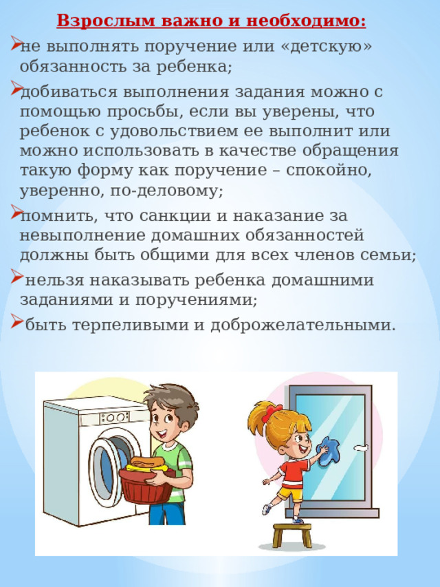 Взрослым важно и необходимо:  не выполнять поручение или «детскую» обязанность за ребенка; добиваться выполнения задания можно с помощью просьбы, если вы уверены, что ребенок с удовольствием ее выполнит или можно использовать в качестве обращения такую форму как поручение – спокойно, уверенно, по-деловому; помнить, что санкции и наказание за невыполнение домашних обязанностей должны быть общими для всех членов семьи;  нельзя наказывать ребенка домашними заданиями и поручениями;  быть терпеливыми и доброжелательными. 