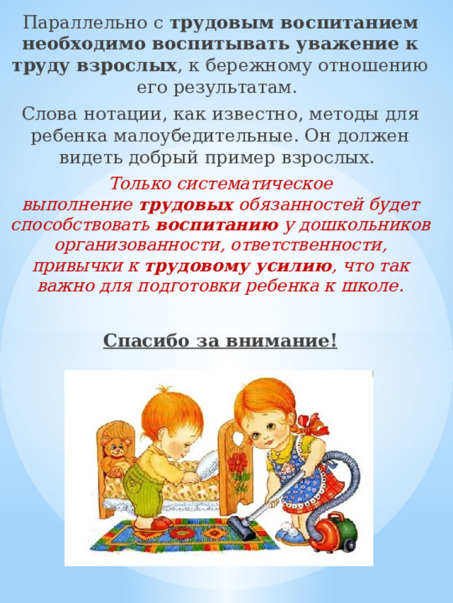 Параллельно с  трудовым воспитанием необходимо воспитывать уважение к труду взрослых , к бережному отношению его результатам. Слова нотации, как известно, методы для ребенка малоубедительные. Он должен видеть добрый пример взрослых. Только систематическое выполнение  трудовых  обязанностей будет способствовать  воспитанию  у дошкольников организованности, ответственности, привычки к  трудовому усилию , что так важно для подготовки ребенка к школе. Спасибо за внимание! 