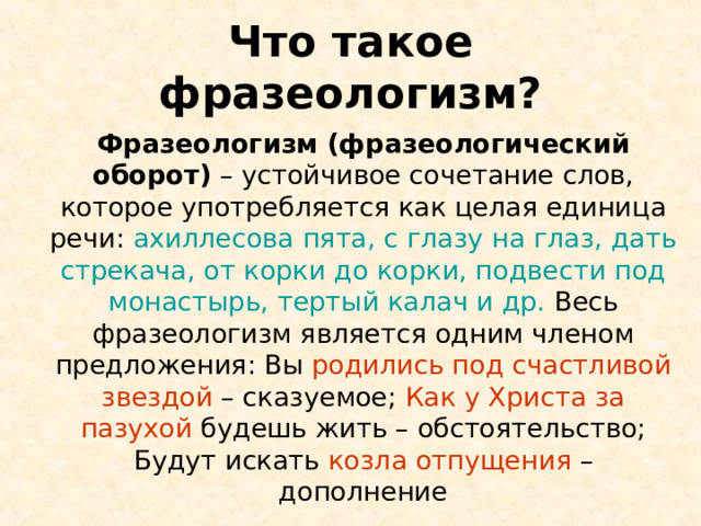 Что такое фразеологизм?  Фразеологизм (фразеологический оборот) – устойчивое сочетание слов, которое употребляется как целая единица речи: ахиллесова пята, с глазу на глаз, дать стрекача, от корки до корки, подвести под монастырь, тертый калач и др. Весь фразеологизм является одним членом предложения: Вы родились под счастливой звездой – сказуемое; Как у Христа за пазухой будешь жить – обстоятельство; Будут искать козла отпущения – дополнение 