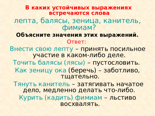  В каких устойчивых выражениях встречаются слова лепта, балясы, зеница, канитель, фимиам?  Объясните значения этих выражений. Ответ: Внести свою лепту – принять посильное участие в каком-либо деле. Точить балясы (лясы) – пустословить. Как зеницу ока (беречь) – заботливо, тщательно.  Тянуть канитель – затягивать начатое дело, медленно делать что-либо. Курить (кадить) фимиам – льстиво восхвалять. 