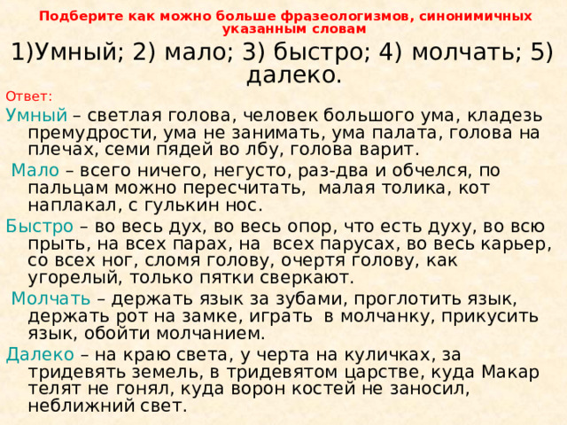  Подберите как можно больше фразеологизмов, синонимичных указанным словам Умный; 2) мало; 3) быстро; 4) молчать; 5) далеко. Ответ: Умный – светлая голова, человек большого ума, кладезь премудрости, ума не занимать, ума палата, голова на плечах, семи пядей во лбу, голова варит.  Мало – всего ничего, негусто, раз-два и обчелся, по пальцам можно пересчитать, малая толика, кот наплакал, с гулькин нос. Быстро – во весь дух, во весь опор, что есть духу, во всю прыть, на всех парах, на всех парусах, во весь карьер, со всех ног, сломя голову, очертя голову, как угорелый, только пятки сверкают.  Молчать – держать язык за зубами, проглотить язык, держать рот на замке, играть в молчанку, прикусить язык, обойти молчанием. Далеко – на краю света, у черта на куличках, за тридевять земель, в тридевятом царстве, куда Макар телят не гонял, куда ворон костей не заносил, неближний свет. 