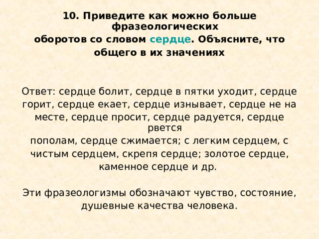 10. Приведите как можно больше фразеологических оборотов со словом сердце . Объясните, что общего в их значениях   Ответ: сердце болит, сердце в пятки уходит, сердце горит, сердце екает, сердце изнывает, сердце не на месте, сердце просит, сердце радуется, сердце рвется пополам, сердце сжимается; с легким сердцем, с чистым сердцем, скрепя сердце; золотое сердце, каменное сердце и др. Эти фразеологизмы обозначают чувство, состояние, душевные качества человека. 