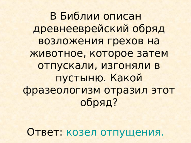 В Библии описан древнееврейский обряд возложения грехов на животное, которое затем отпускали, изгоняли в пустыню. Какой фразеологизм отразил этот обряд? Ответ: козел отпущения. 