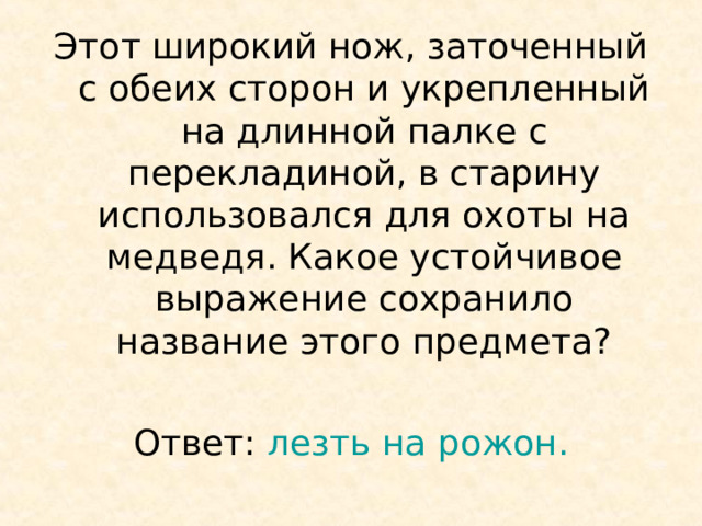 Этот широкий нож, заточенный с обеих сторон и укрепленный на длинной палке с перекладиной, в старину использовался для охоты на медведя. Какое устойчивое выражение сохранило название этого предмета? Ответ: лезть на рожон. 
