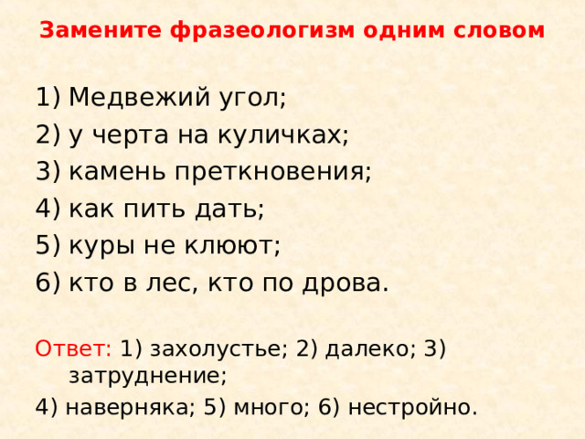 Замените фразеологизм одним словом Медвежий угол; у черта на куличках; камень преткновения; как пить дать; куры не клюют; кто в лес, кто по дрова.  Ответ: 1) захолустье; 2) далеко; 3) затруднение; 4) наверняка; 5) много; 6) нестройно. 