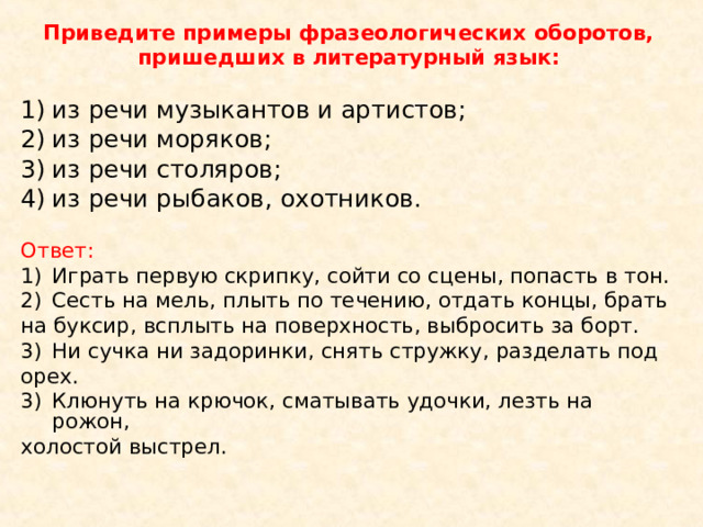 Приведите примеры фразеологических оборотов, пришедших в литературный язык:  из речи музыкантов и артистов; из речи моряков; из речи столяров; из речи рыбаков, охотников. Ответ: Играть первую скрипку, сойти со сцены, попасть в тон. Сесть на мель, плыть по течению, отдать концы, брать на буксир, всплыть на поверхность, выбросить за борт. Ни сучка ни задоринки, снять стружку, разделать под орех. Клюнуть на крючок, сматывать удочки, лезть на рожон, холостой выстрел. 