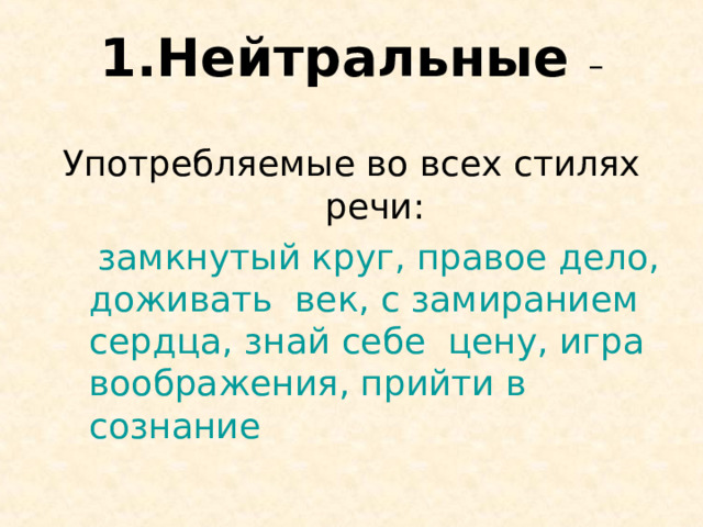 Нейтральные – Употребляемые во всех стилях речи:  замкнутый круг, правое дело, доживать век, с замиранием сердца, знай себе цену, игра воображения, прийти в сознание 