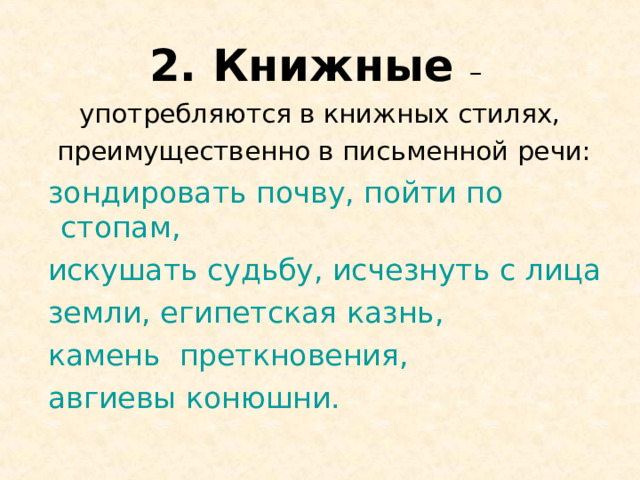 2. Книжные – употребляются в книжных стилях,  преимущественно в письменной речи:  зондировать почву, пойти по стопам,  искушать судьбу, исчезнуть с лица  земли, египетская казнь,  камень преткновения,  авгиевы конюшни. 