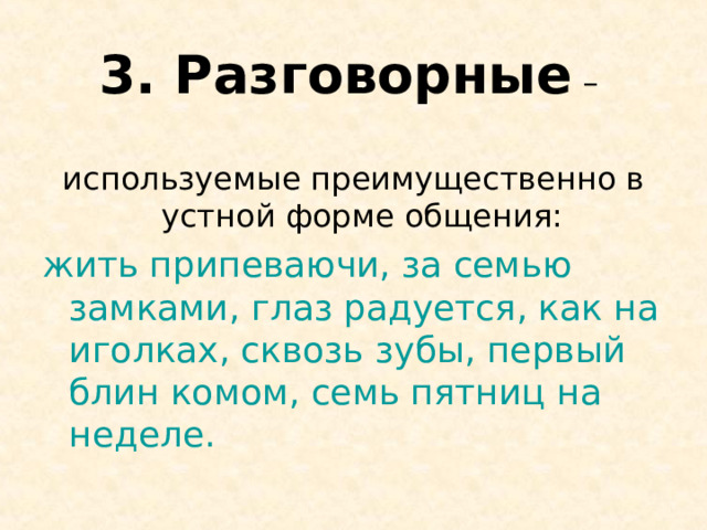3. Разговорные – используемые преимущественно в устной форме общения: жить припеваючи, за семью замками, глаз радуется, как на иголках, сквозь зубы, первый блин комом, семь пятниц на неделе. 