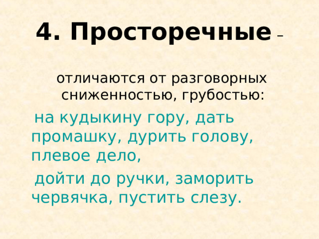 4. Просторечные –  отличаются от разговорных сниженностью, грубостью:  на кудыкину гору, дать промашку, дурить голову, плевое дело,  дойти до ручки, заморить червячка, пустить слезу. 