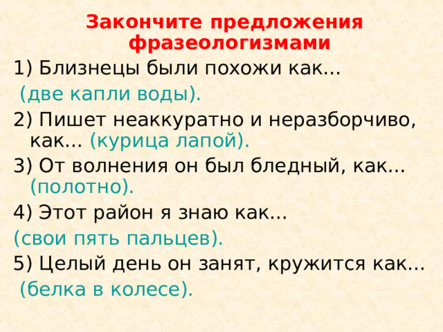  Закончите предложения фразеологизмами 1) Близнецы были похожи как...  (две капли воды). 2) Пишет неаккуратно и неразборчиво, как... (курица лапой).  3) От волнения он был бледный, как... (полотно). 4) Этот район я знаю как... (свои пять пальцев). 5) Целый день он занят, кружится как...  (белка в колесе). 