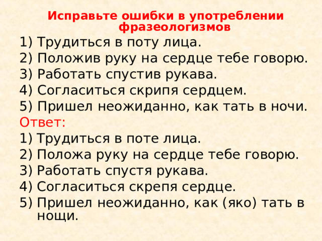 Исправьте ошибки в употреблении фразеологизмов 1) Трудиться в поту лица. 2) Положив руку на сердце тебе говорю. 3) Работать спустив рукава. 4) Согласиться скрипя сердцем. 5) Пришел неожиданно, как тать в ночи. Ответ: Трудиться в поте лица. Положа руку на сердце тебе говорю. Работать спустя рукава. Согласиться скрепя сердце. Пришел неожиданно, как (яко) тать в нощи. 