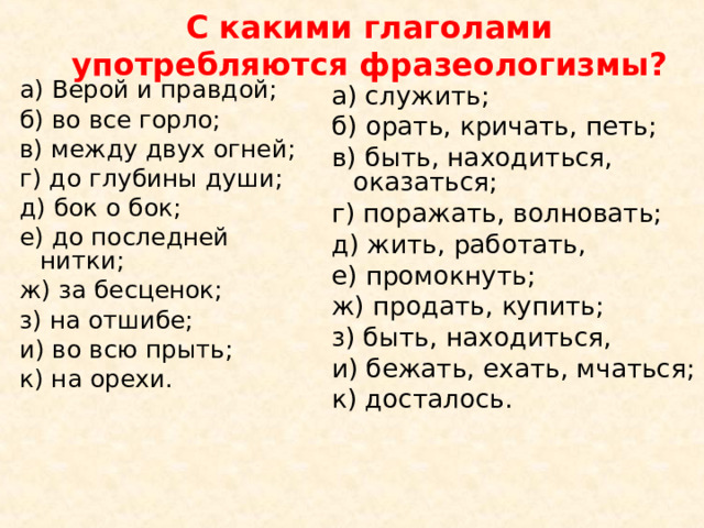 С какими глаголами употребляются фразеологизмы?  а) Верой и правдой; б) во все горло; в) между двух огней; г) до глубины души; д) бок о бок; е) до последней нитки; ж) за бесценок; з) на отшибе; и) во всю прыть; к) на орехи. а) служить; б) орать, кричать, петь; в) быть, находиться, оказаться; г) поражать, волновать; д) жить, работать, е) промокнуть; ж) продать, купить; з) быть, находиться, и) бежать, ехать, мчаться; к) досталось. 