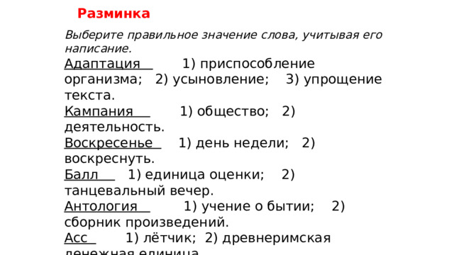 Разминка Выберите правильное значение слова, учитывая его написание. Адаптация 1) приспособление организма; 2) усыновление; 3) упрощение текста. Кампания 1) общество; 2) деятельность. Воскресенье 1) день недели; 2) воскреснуть. Балл 1) единица оценки; 2) танцевальный вечер. Антология 1) учение о бытии; 2) сборник произведений. Асс 1) лётчик; 2) древнеримская денежная единица. Брас 1) особый стиль плавания; 2) снасть. Бона 1) кредитный документ; 2) воспитательница. Кок 1) повар на судне; 2) бактерии. Иммигрант 1) выселяющийся; 2) вселяющийся. 