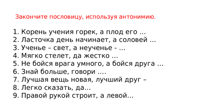 Закончите пословицу, используя антонимию. Корень учения горек, а плод его … Ласточка день начинает, а соловей … Ученье – свет, а неученье - … Мягко стелет, да жестко …  Не бойся врага умного, а бойся друга … Знай больше, говори …. Лучшая вещь новая, лучший друг – Легко сказать, да… Правой рукой строит, а левой… 