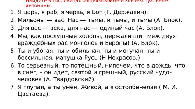 Найдите в пословицах общеязыковые и контекстуальные антонимы. Я царь, я раб, я червь, я Бог (Г. Державин). Мильоны — вас. Нас — тьмы, и тьмы, и тьмы (А. Блок). Для вас — века, для нас — единый час (А. Блок). Мы, как послушные холопы, держали щит меж двух враждебных рас монголов и Европы! (А. Блок). Ты и убогая, ты и обильная, ты и могучая, ты и бессильная, матушка-Русь (Н Некрасов.) То серьезный, то потешный, нипочем, что в дождь, что в снег, – он идет, святой и грешный, русский чудо-человек (А. Твардовский). Я глупая, а ты умён. Живой, а я остолбенелая ( М. И. Цветаева). 