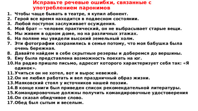Исправьте речевые ошибки, связанные с употреблением паронимов Чтобы чаще бывать в театре, я купил абонент. Герой все время находится в подвесном состоянии. Любой поступок заслуживает осуждения. Мой брат — человек практический, он не выбрасывает старые вещи. Мы живем в одном доме, но на различных этажах. На поляне мы увидели высокий земельный холм. Эти фотографии сохранились в семье потому, что моя бабушка была очень бережная. Давайте найдем в себе скрытные резервы и доберемся до вершины. Ему была представлена возможность поехать на юг. На радио пришло письмо, адресат которого характеризует себя так: «Я одинок». Учиться он не хотел, вот и вырос невежей. Он не любил работать и вел праздничный образ жизни. Маяковский стоял у источников нашей поэзии. В конце книги был приведен список рекомендательной литературы. Командировочные должны получить командировочные удостоверения Он сказал обидчивое слово. Обед был сытым и веселым. 