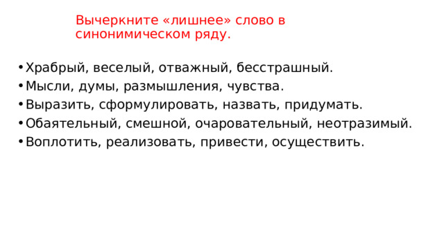 Вычеркните «лишнее» слово в синонимическом ряду. Храбрый, веселый, отважный, бесстрашный. Мысли, думы, размышления, чувства. Выразить, сформулировать, назвать, придумать. Обаятельный, смешной, очаровательный, неотразимый. Воплотить, реализовать, привести, осуществить. 