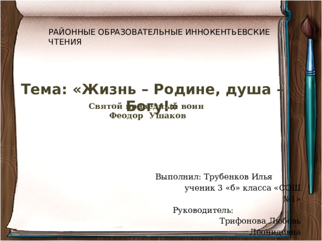 РАЙОННЫЕ ОБРАЗОВАТЕЛЬНЫЕ ИННОКЕНТЬЕВСКИЕ ЧТЕНИЯ Тема: «Жизнь – Родине, душа – Богу!» Святой праведный воин Феодор Ушаков  Выполнил: Трубенков Илья  ученик 3 «б» класса «СОШ №1»  Руководитель:  Трифонова Любовь Леонидовна 