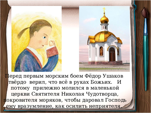 Перед первым морским боем Фёдор Ушаков твёрдо верил, что всё в руках Божьих. И потому прилежно молился в маленькой церкви Святителя Николая Чудотворца, покровителя моряков, чтобы даровал Господь ему вразумление, как осилить неприятеля. 