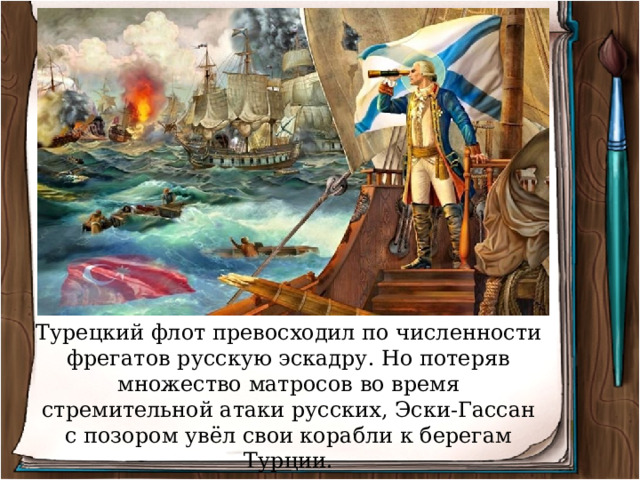 Турецкий флот превосходил по численности фрегатов русскую эскадру. Но потеряв множество матросов во время стремительной атаки русских, Эски-Гассан с позором увёл свои корабли к берегам Турции. 