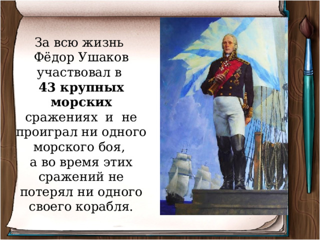 За всю жизнь Фёдор Ушаков участвовал в 43 крупных морских сражениях и не проиграл ни одного морского боя, а во время этих сражений не потерял ни одного своего корабля. 
