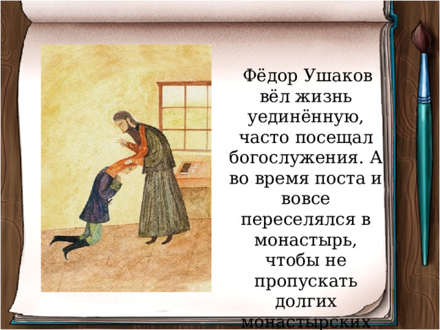  Фёдор Ушаков вёл жизнь уединённую, часто посещал богослужения. А во время поста и вовсе переселялся в монастырь, чтобы не пропускать долгих монастырских богослужений. 