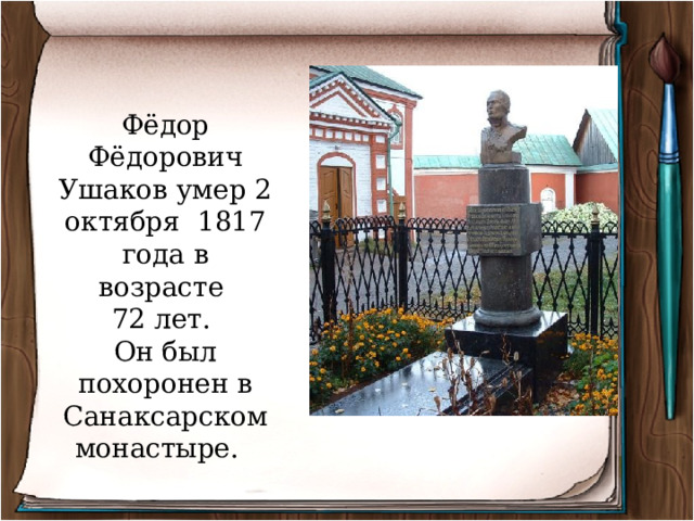 Фёдор Фёдорович Ушаков умер 2 октября 1817 года в возрасте 72 лет. Он был похоронен в Санаксарском монастыре. 