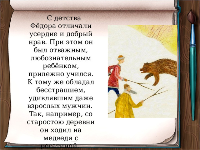  С детства Фёдора отличали усердие и добрый нрав. При этом он был отважным, любознательным ребёнком, прилежно учился. К тому же обладал бесстрашием, удивлявшим даже взрослых мужчин. Так, например, со старостою деревни он ходил на медведя с рогатиной. 