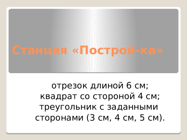 Станция «Построй-ка»  отрезок длиной 6 см; квадрат со стороной 4 см; треугольник с заданными  сторонами (3 см, 4 см, 5 см). 