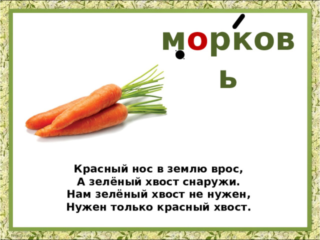 м о рковь Красный нос в землю врос,  А зелёный хвост снаружи.  Нам зелёный хвост не нужен,  Нужен только красный хвост. 