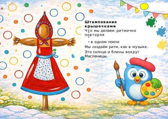 Штампование  крышечками  Что  мы  делаем: ритмично повторяя в  одном  темпе Мы  создаём  ритм,  как  в  музыке. Это  солнце  и  блины  вокруг  Масленицы. 