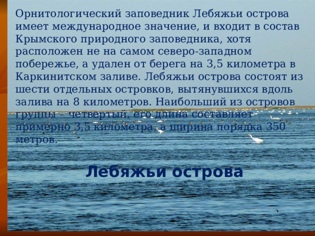 Орнитологический заповедник Лебяжьи острова имеет международное значение, и входит в состав Крымского природного заповедника, хотя расположен не на самом северо-западном побережье, а удален от берега на 3,5 километра в Каркинитском заливе. Лебяжьи острова состоят из шести отдельных островков, вытянувшихся вдоль залива на 8 километров. Наибольший из островов группы – четвертый, его длина составляет примерно 3,5 километра, а ширина порядка 350 метров. Лебяжьи острова 