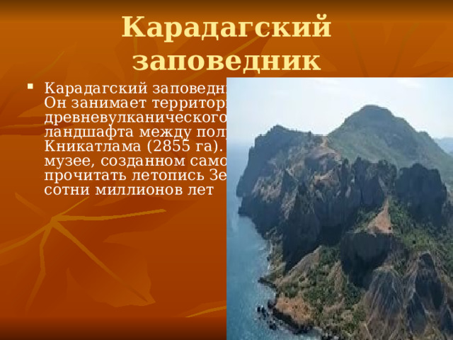 Карадагский заповедник Карадагский заповедник (основан в 1979 г.). Он занимает территорию древневулканического горно-лесного ландшафта между полуостровами Метаном и Кникатлама (2855 га). В этом своеобразном музее, созданном самой природой, можно прочитать летопись Земли почти за полторы сотни миллионов лет 