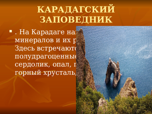 КАРАДАГСКИЙ ЗАПОВЕДНИК . На Карадаге найдено более 100 минералов и их разновидностей. Здесь встречаются полудрагоценные камни: сердолик, опал, гелиотроп, агат, горный хрусталь, аметист. 