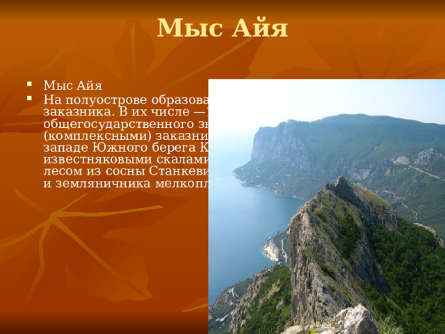 Мыс Айя   Мыс Айя На полуострове образовано 33 государственных заказника. В их числе —16 заказников общегосударственного значения. Ландшафтными (комплексными) заказниками являются: Мыс Айя на западе Южного берега Крыма с живописными известняковыми скалами, покрытыми реликтовым лесом из сосны Станкевича, можжевельника высокого и земляничника мелкоплодного; 