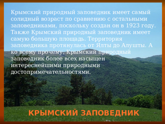 Крымский природный заповедник имеет самый солидный возраст по сравнению с остальными заповедниками, поскольку создан он в 1923 году. Также Крымский природный заповедник имеет самую большую площадь. Территория заповедника протянулась от Ялты до Алушты. А ко всему прочему, Крымский природный заповедник более всех насыщен интереснейшими природными достопримечательностями. КРЫМСКИЙ ЗАПОВЕДНИК 