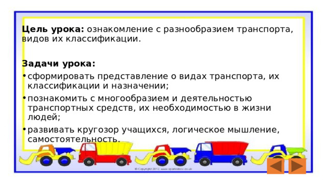  Цель урока:  ознакомление с разнообразием транспорта, видов их классификации.  Задачи урока: сформировать представление о видах транспорта, их классификации и назначении; познакомить с многообразием и деятельностью транспортных средств, их необходимостью в жизни людей; развивать кругозор учащихся, логическое мышление, самостоятельность. 