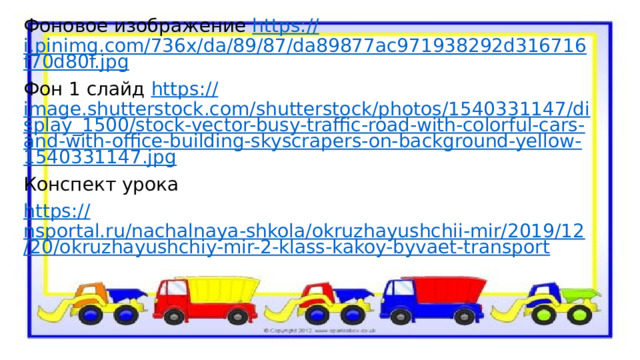 Фоновое изображение https :// i.pinimg.com/736x/da/89/87/da89877ac971938292d316716f70d80f.jpg Фон 1 слайд https :// image.shutterstock.com/shutterstock/photos/1540331147/display_1500/stock-vector-busy-traffic-road-with-colorful-cars-and-with-office-building-skyscrapers-on-background-yellow-1540331147.jpg Конспект урока https :// nsportal.ru/nachalnaya-shkola/okruzhayushchii-mir/2019/12/20/okruzhayushchiy-mir-2-klass-kakoy-byvaet-transport 