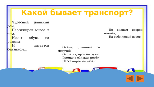 Какой бывает транспорт? Чудесный длинный дом, Пассажиров много в нем. Носит обувь из резины И питается бензином... По волнам дворец плывет, На себе людей везет. Очень, длинный и могучий Он летит, пронзая тучи. Громко в облаках ревёт Пассажиров он везёт.  