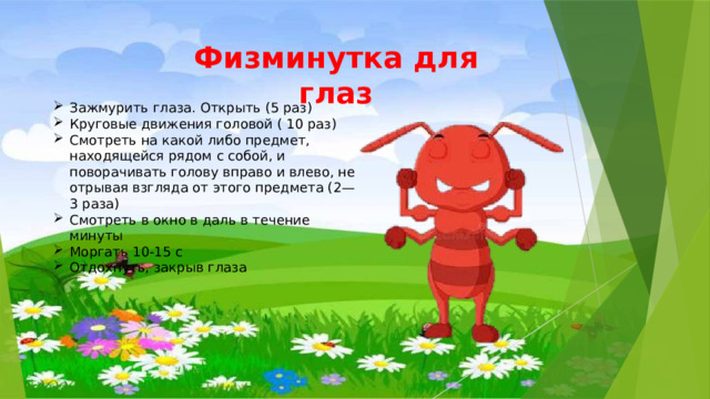 Физминутка для глаз Зажмурить глаза. Открыть (5 раз) Круговые движения головой ( 10 раз) Смотреть на какой либо предмет, находящейся рядом с собой, и поворачивать голову вправо и влево, не отрывая взгляда от этого предмета (2—3 раза) Смотреть в окно в даль в течение минуты Моргать 10-15 с Отдохнуть, закрыв глаза 
