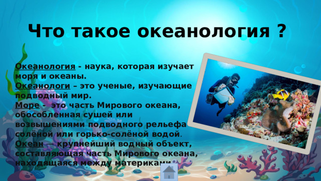 Что такое океанология ? Океанология - наука, которая изучает моря и океаны. Океанологи – это ученые, изучающие подводный мир. Море -   это часть Мирового океана, обособленная сушей или возвышениями подводного рельефа с солёной или горько-солёной водой . Океан  —  крупнейший водный объект, составляющая часть Мирового океана, находящаяся между материками . 